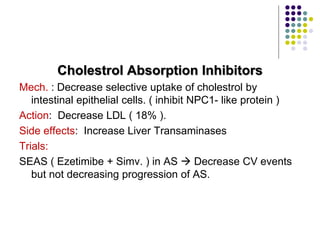Cholestrol Absorption Inhibitors
Mech. : Decrease selective uptake of cholestrol by
intestinal epithelial cells. ( inhibit NPC1- like protein )
Action: Decrease LDL ( 18% ).
Side effects: Increase Liver Transaminases
Trials:
SEAS ( Ezetimibe + Simv. ) in AS  Decrease CV events
but not decreasing progression of AS.
 