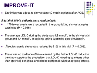 IMPROVE-IT
 Ezetimibe was added to simvastatin (40 mg) in patients after ACS.
A total of 18144 patients were randomized:
 170 fewer events were recorded in the group taking simvastatin plus
ezetimibe (P = 0.016).
 The average LDL-C during the study was 1.8 mmol/L in the simvastatin
group and 1.4 mmol/L in patients taking ezetimibe plus simvastatin.
 Also, ischaemic stroke was reduced by 21% in this trial (P = 0.008).
 There was no evidence of harm caused by the further LDL-C reduction.
the study supports the proposition that LDL-C lowering by means other
than statins is beneﬁcial and can be performed without adverse effects.
 