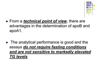  From a technical point of view, there are
advantages in the determination of apoB and
apoA1.
 The analytical performance is good and the
assays do not require fasting conditions
and are not sensitive to markedly elevated
TG levels
 