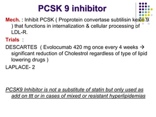 PCSK 9 inhibitor
Mech. : Inhibit PCSK ( Proprotein convertase subtilisin kexin 9
) that functions in internalization & cellular processing of
LDL-R.
Trials :
DESCARTES ( Evolocumab 420 mg once every 4 weeks 
significant reduction of Cholestrol regardless of type of lipid
lowering drugs )
LAPLACE- 2
PCSK9 Inhibitor is not a substitute of statin but only used as
add on ttt or in cases of mixed or resistant hyperlipidemias
 