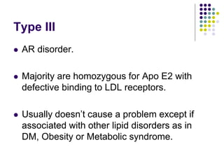 Type III
 AR disorder.
 Majority are homozygous for Apo E2 with
defective binding to LDL receptors.
 Usually doesn’t cause a problem except if
associated with other lipid disorders as in
DM, Obesity or Metabolic syndrome.
 