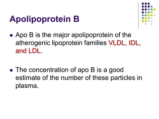 Apolipoprotein B
 Apo B is the major apolipoprotein of the
atherogenic lipoprotein families VLDL, IDL,
and LDL.
 The concentration of apo B is a good
estimate of the number of these particles in
plasma.
 