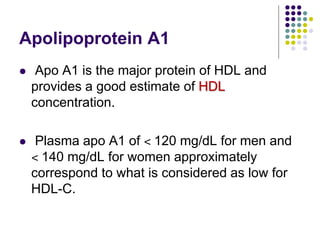 Apolipoprotein A1
 Apo A1 is the major protein of HDL and
provides a good estimate of HDL
concentration.
 Plasma apo A1 of ˂ 120 mg/dL for men and
˂ 140 mg/dL for women approximately
correspond to what is considered as low for
HDL-C.
 