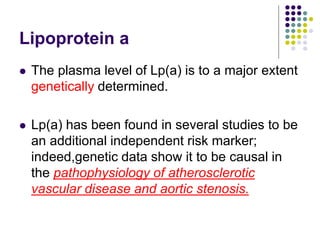 Lipoprotein a
 The plasma level of Lp(a) is to a major extent
genetically determined.
 Lp(a) has been found in several studies to be
an additional independent risk marker;
indeed,genetic data show it to be causal in
the pathophysiology of atherosclerotic
vascular disease and aortic stenosis.
 