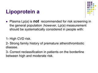 Lipoprotein a
 Plasma Lp(a) is not recommended for risk screening in
the general population ;however, Lp(a) measurement
should be systematically considered in people with:
1- High CVD risk.
2- Strong family history of premature atherothrombotic
disease.
3- Correct reclassiﬁcation in patients on the borderline
between high and moderate risk.
 
