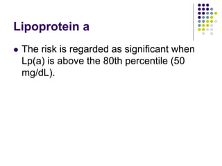 Lipoprotein a
 The risk is regarded as signiﬁcant when
Lp(a) is above the 80th percentile (50
mg/dL).
 