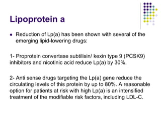 Lipoprotein a
 Reduction of Lp(a) has been shown with several of the
emerging lipid-lowering drugs:
1- Proprotein convertase subtilisin/ kexin type 9 (PCSK9)
inhibitors and nicotinic acid reduce Lp(a) by 30%.
2- Anti sense drugs targeting the Lp(a) gene reduce the
circulating levels of this protein by up to 80%. A reasonable
option for patients at risk with high Lp(a) is an intensiﬁed
treatment of the modiﬁable risk factors, including LDL-C.
 