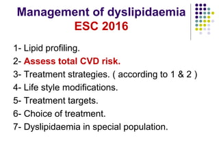 Management of dyslipidaemia
ESC 2016
1- Lipid profiling.
2- Assess total CVD risk.
3- Treatment strategies. ( according to 1 & 2 )
4- Life style modifications.
5- Treatment targets.
6- Choice of treatment.
7- Dyslipidaemia in special population.
 