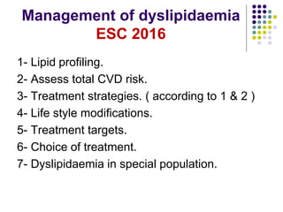 Management of dyslipidaemia
ESC 2016
1- Lipid profiling.
2- Assess total CVD risk.
3- Treatment strategies. ( according to 1 & 2 )
4- Life style modifications.
5- Treatment targets.
6- Choice of treatment.
7- Dyslipidaemia in special population.
 