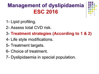 Management of dyslipidaemia
ESC 2016
1- Lipid profiling.
2- Assess total CVD risk.
3- Treatment strategies (According to 1 & 2)
4- Life style modifications.
5- Treatment targets.
6- Choice of treatment.
7- Dyslipidaemia in special population.
 