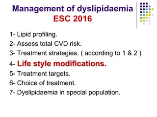 Management of dyslipidaemia
ESC 2016
1- Lipid profiling.
2- Assess total CVD risk.
3- Treatment strategies. ( according to 1 & 2 )
4- Life style modifications.
5- Treatment targets.
6- Choice of treatment.
7- Dyslipidaemia in special population.
 