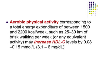  Aerobic physical activity corresponding to
a total energy expenditure of between 1500
and 2200 kcal/week, such as 25–30 km of
brisk walking per week (or any equivalent
activity) may increase HDL-C levels by 0.08
–0.15 mmol/L (3.1 – 6 mg/dL)
 
