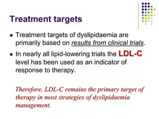 Treatment targets
 Treatment targets of dyslipidaemia are
primarily based on results from clinical trials.
 In nearly all lipid-lowering trials the LDL-C
level has been used as an indicator of
response to therapy.
Therefore, LDL-C remains the primary target of
therapy in most strategies of dyslipidaemia
management.
 
