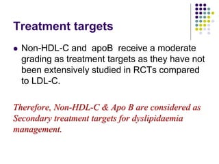 Treatment targets
 Non-HDL-C and apoB receive a moderate
grading as treatment targets as they have not
been extensively studied in RCTs compared
to LDL-C.
Therefore, Non-HDL-C & Apo B are considered as
Secondary treatment targets for dyslipidaemia
management.
 