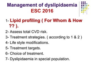 Management of dyslipidaemia
ESC 2016
1- Lipid profiling ( For Whom & How
?? ).
2- Assess total CVD risk.
3- Treatment strategies. ( according to 1 & 2 )
4- Life style modifications.
5- Treatment targets.
6- Choice of treatment.
7- Dyslipidaemia in special population.
 