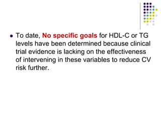  To date, No speciﬁc goals for HDL-C or TG
levels have been determined because clinical
trial evidence is lacking on the effectiveness
of intervening in these variables to reduce CV
risk further.
 