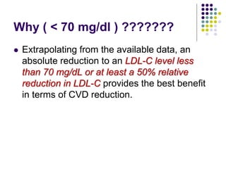 Why ( < 70 mg/dl ) ???????
 Extrapolating from the available data, an
absolute reduction to an LDL-C level less
than 70 mg/dL or at least a 50% relative
reduction in LDL-C provides the best benefit
in terms of CVD reduction.
 