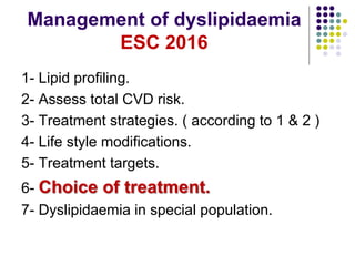 Management of dyslipidaemia
ESC 2016
1- Lipid profiling.
2- Assess total CVD risk.
3- Treatment strategies. ( according to 1 & 2 )
4- Life style modifications.
5- Treatment targets.
6- Choice of treatment.
7- Dyslipidaemia in special population.
 