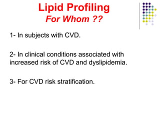 Lipid Profiling
For Whom ??
1- In subjects with CVD.
2- In clinical conditions associated with
increased risk of CVD and dyslipidemia.
3- For CVD risk stratification.
 