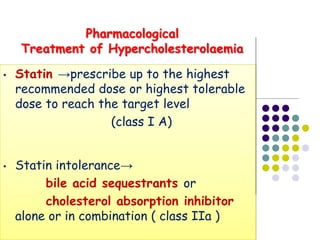 • Statin →prescribe up to the highest
recommended dose or highest tolerable
dose to reach the target level
(class I A)
• Statin intolerance→
bile acid sequestrants or
cholesterol absorption inhibitor
alone or in combination ( class IIa )
Pharmacological
Treatment of Hypercholesterolaemia
 
