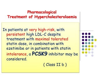In patients at very high-risk, with
persistent high LDL-C despite
treatment with maximal tolerated
statin dose, in combination with
ezetimibe or in patients with statin
intolerance, a PCSK9 inhibitor may be
considered.
( Class II b )
Pharmacological
Treatment of Hypercholesterolaemia
 