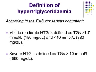 Definition of
hypertriglyceridaemia
According to the EAS consensus document:
 Mild to moderate HTG is deﬁned as TGs >1.7
mmol/L (150 mg/dL) and <10 mmol/L (880
mg/dL).
 Severe HTG is deﬁned as TGs > 10 mmol/L
( 880 mg/dL).
 
