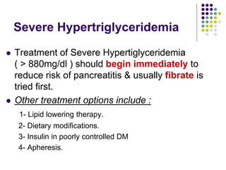 Severe Hypertriglyceridemia
 Treatment of Severe Hypertiglyceridemia
( > 880mg/dl ) should begin immediately to
reduce risk of pancreatitis & usually fibrate is
tried first.
 Other treatment options include :
1- Lipid lowering therapy.
2- Dietary modifications.
3- Insulin in poorly controlled DM
4- Apheresis.
 