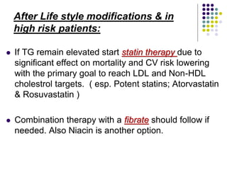 After Life style modifications & in
high risk patients:
 If TG remain elevated start statin therapy due to
significant effect on mortality and CV risk lowering
with the primary goal to reach LDL and Non-HDL
cholestrol targets. ( esp. Potent statins; Atorvastatin
& Rosuvastatin )
 Combination therapy with a fibrate should follow if
needed. Also Niacin is another option.
 