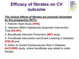 Efficacy of fibrates on CV
outcome
The clinical effects of ﬁbrates are primarily illustrated
by ﬁve prospective RCTs:
1- Helsinki Heart Study (HHS),
2- Veterans Affairs Highdensity lipoprotein Intervention
Trial (VA-HIT),
3- Bezaﬁbrate Infarction Prevention (BIP) study,
4- Fenoﬁbrate Intervention and Event Lowering in Diabetes
(FIELD) and
5- Action to Control Cardiovascular Risk in Diabetes
(ACCORD) study, where fenoﬁbrate was added to statin
therapy
 