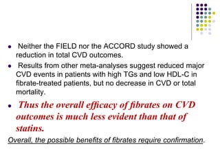  Neither the FIELD nor the ACCORD study showed a
reduction in total CVD outcomes.
 Results from other meta-analyses suggest reduced major
CVD events in patients with high TGs and low HDL-C in
ﬁbrate-treated patients, but no decrease in CVD or total
mortality.
 Thus the overall efﬁcacy of ﬁbrates on CVD
outcomes is much less evident than that of
statins.
Overall, the possible beneﬁts of ﬁbrates require conﬁrmation.
 