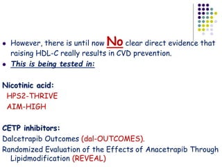  However, there is until now No clear direct evidence that
raising HDL-C really results in CVD prevention.
 This is being tested in:
Nicotinic acid:
HPS2-THRIVE
AIM-HIGH
CETP inhibitors:
Dalcetrapib Outcomes (dal-OUTCOMES).
Randomized Evaluation of the Effects of Anacetrapib Through
Lipidmodification (REVEAL)
 