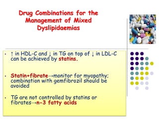 • ↑ in HDL-C and ↓ in TG on top of ↓ in LDL-C
can be achieved by statins.
• Statin+fibrate→monitor for myopathy;
combination with gemfibrozil should be
avoided
• TG are not controlled by statins or
fibrates→n-3 fatty acids
Drug Combinations for the
Management of Mixed
Dyslipidaemias
 