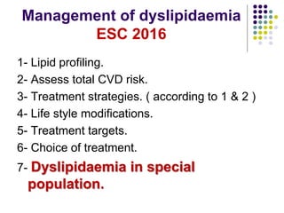 Management of dyslipidaemia
ESC 2016
1- Lipid profiling.
2- Assess total CVD risk.
3- Treatment strategies. ( according to 1 & 2 )
4- Life style modifications.
5- Treatment targets.
6- Choice of treatment.
7- Dyslipidaemia in special
population.
 