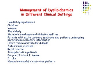 Management of Dyslipidaemias
in Different Clinical Settings
 Familial dyslipidaemias
 Children
 Women
 The elderly
 Metabolic syndrome and diabetes mellitus
 Patients with acute coronary syndrome and patients undergoing
percutaneous coronary intervention
 Heart failure and valvular disease
 Autoimmune diseases
 Renal disease
 Transplantation patients
 Peripheral arterial disease
 Stroke
 Human immunodeficiency virus patients
 