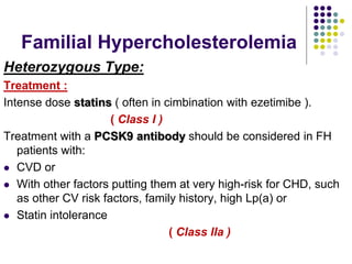 Familial Hypercholesterolemia
Heterozygous Type:
Treatment :
Intense dose statins ( often in cimbination with ezetimibe ).
( Class I )
Treatment with a PCSK9 antibody should be considered in FH
patients with:
 CVD or
 With other factors putting them at very high-risk for CHD, such
as other CV risk factors, family history, high Lp(a) or
 Statin intolerance
( Class IIa )
 