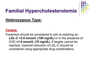 Familial Hypercholesterolemia
Heterozygous Type:
Targets:
Treatment should be considered to aim at reaching an
LDL-C <2.6 mmol/L (100 mg/dL) or in the presence of
CVD <1.8 mmol/L (70 mg/dL). If targets cannot be
reached, maximal reduction of LDL-C should be
considered using appropriate drug combinations
 