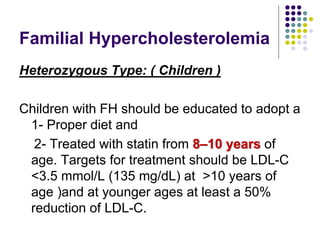 Familial Hypercholesterolemia
Heterozygous Type: ( Children )
Children with FH should be educated to adopt a
1- Proper diet and
2- Treated with statin from 8–10 years of
age. Targets for treatment should be LDL-C
<3.5 mmol/L (135 mg/dL) at >10 years of
age )and at younger ages at least a 50%
reduction of LDL-C.
 