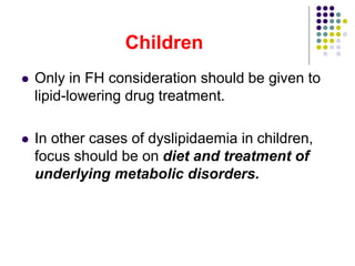 Children
 Only in FH consideration should be given to
lipid-lowering drug treatment.
 In other cases of dyslipidaemia in children,
focus should be on diet and treatment of
underlying metabolic disorders.
 