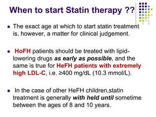 When to start Statin therapy ??
 The exact age at which to start statin treatment
is, however, a matter for clinical judgement.
 HoFH patients should be treated with lipid-
lowering drugs as early as possible, and the
same is true for HeFH patients with extremely
high LDL-C, i.e. ≥400 mg/dL (10.3 mmol/L).
 In the case of other HeFH children,statin
treatment is generally with held until sometime
between the ages of 8 and 10 years.
 