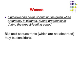 Women
 Lipid-lowering drugs should not be given when
pregnancy is planned, during pregnancy or
during the breast-feeding period
Bile acid sequestrants (which are not absorbed)
may be considered.
 