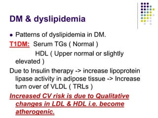 DM & dyslipidemia
 Patterns of dyslipidemia in DM.
T1DM: Serum TGs ( Normal )
HDL ( Upper normal or slightly
elevated )
Due to Insulin therapy -> increase lipoprotein
lipase activity in adipose tissue -> Increase
turn over of VLDL ( TRLs )
Increased CV risk is due to Qualitative
changes in LDL & HDL i.e. become
atherogenic.
 