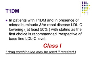 T1DM
 In patients with T1DM and in presence of
microalbuminuria &/or renal disease LDL-C
lowering ( at least 50% ) with statins as the
first choice is recommended irrespective of
base line LDL-C level.
Class I
( drug combination may be used if required )
 
