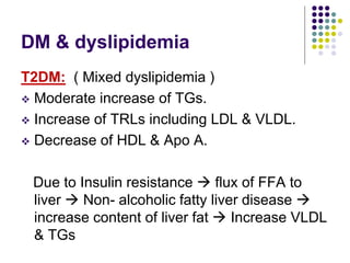 DM & dyslipidemia
T2DM: ( Mixed dyslipidemia )
 Moderate increase of TGs.
 Increase of TRLs including LDL & VLDL.
 Decrease of HDL & Apo A.
Due to Insulin resistance  flux of FFA to
liver  Non- alcoholic fatty liver disease 
increase content of liver fat  Increase VLDL
& TGs
 