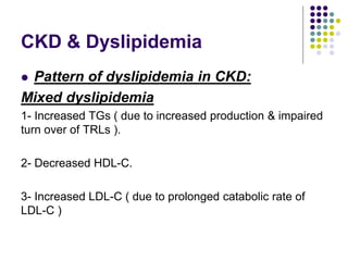 CKD & Dyslipidemia
 Pattern of dyslipidemia in CKD:
Mixed dyslipidemia
1- Increased TGs ( due to increased production & impaired
turn over of TRLs ).
2- Decreased HDL-C.
3- Increased LDL-C ( due to prolonged catabolic rate of
LDL-C )
 