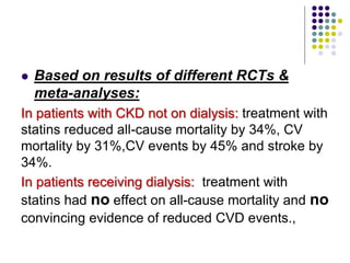  Based on results of different RCTs &
meta-analyses:
In patients with CKD not on dialysis: treatment with
statins reduced all-cause mortality by 34%, CV
mortality by 31%,CV events by 45% and stroke by
34%.
In patients receiving dialysis: treatment with
statins had no effect on all-cause mortality and no
convincing evidence of reduced CVD events.,
 