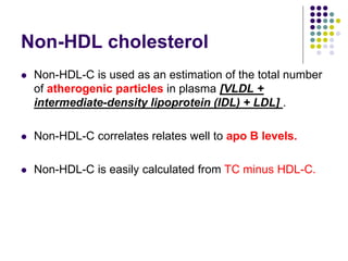 Non-HDL cholesterol
 Non-HDL-C is used as an estimation of the total number
of atherogenic particles in plasma [VLDL +
intermediate-density lipoprotein (IDL) + LDL] .
 Non-HDL-C correlates relates well to apo B levels.
 Non-HDL-C is easily calculated from TC minus HDL-C.
 