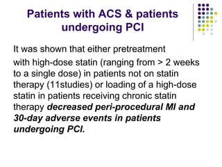 Patients with ACS & patients
undergoing PCI
It was shown that either pretreatment
with high-dose statin (ranging from > 2 weeks
to a single dose) in patients not on statin
therapy (11studies) or loading of a high-dose
statin in patients receiving chronic statin
therapy decreased peri-procedural MI and
30-day adverse events in patients
undergoing PCI.
 