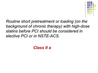 Routine short pretreatment or loading (on the
background of chronic therapy) with high-dose
statins before PCI should be considered in
elective PCI or in NSTE-ACS.
Class II a
 