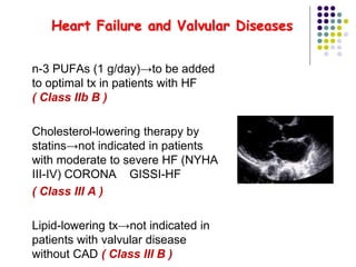 Heart Failure and Valvular Diseases
 n-3 PUFAs (1 g/day)→to be added
to optimal tx in patients with HF
( Class IIb B )
 Cholesterol-lowering therapy by
statins→not indicated in patients
with moderate to severe HF (NYHA
III-IV) CORONA GISSI-HF
 ( Class III A )
 Lipid-lowering tx→not indicated in
patients with valvular disease
without CAD ( Class III B )
 