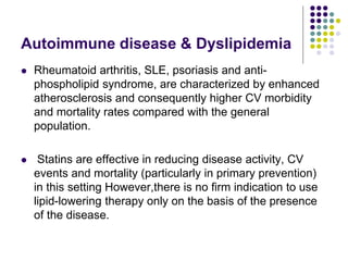 Autoimmune disease & Dyslipidemia
 Rheumatoid arthritis, SLE, psoriasis and anti-
phospholipid syndrome, are characterized by enhanced
atherosclerosis and consequently higher CV morbidity
and mortality rates compared with the general
population.
 Statins are effective in reducing disease activity, CV
events and mortality (particularly in primary prevention)
in this setting However,there is no ﬁrm indication to use
lipid-lowering therapy only on the basis of the presence
of the disease.
 